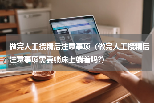 做完人工授精后注意事项（做完人工授精后注意事项需要躺床上躺着吗?）