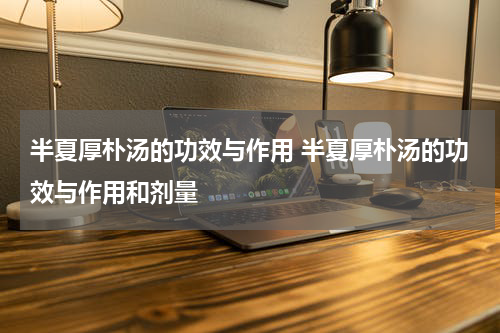 半夏厚朴汤的功效与作用 半夏厚朴汤的功效与作用和剂量
