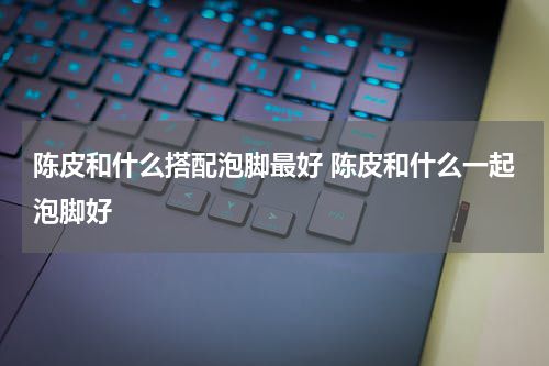 陈皮和什么搭配泡脚最好 陈皮和什么一起泡脚好