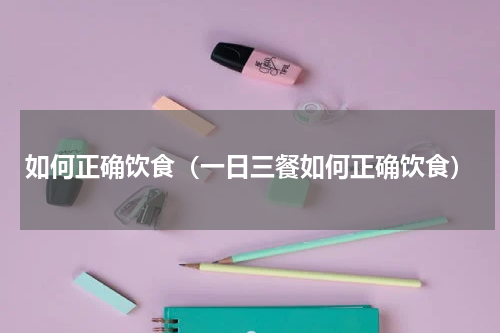 如何正确饮食（一日三餐如何正确饮食）