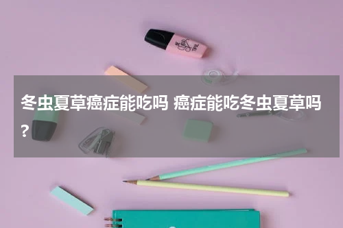 冬虫夏草癌症能吃吗 癌症能吃冬虫夏草吗?