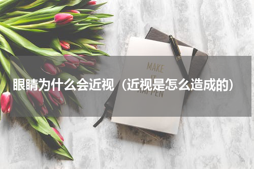 眼睛为什么会近视（近视是怎么造成的）