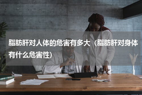 脂肪肝对人体的危害有多大（脂肪肝对身体有什么危害性）