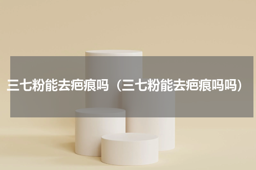 三七粉能去疤痕吗（三七粉能去疤痕吗吗）