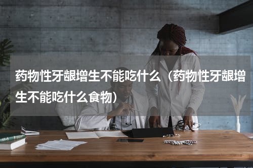 药物性牙龈增生不能吃什么（药物性牙龈增生不能吃什么食物）
