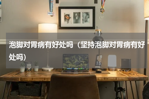 泡脚对胃病有好处吗（坚持泡脚对胃病有好处吗）