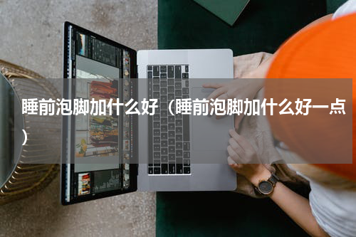 睡前泡脚加什么好（睡前泡脚加什么好一点）