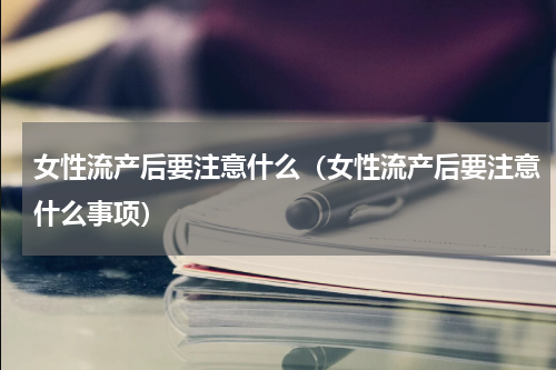 女性流产后要注意什么（女性流产后要注意什么事项）