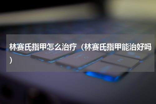 林赛氏指甲怎么治疗（林赛氏指甲能治好吗）