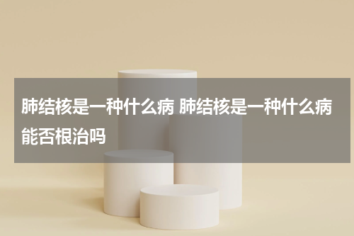 肺结核是一种什么病 肺结核是一种什么病能否根治吗