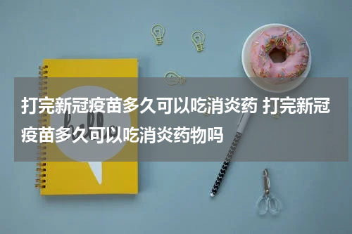 打完新冠疫苗多久可以吃消炎药 打完新冠疫苗多久可以吃消炎药物吗