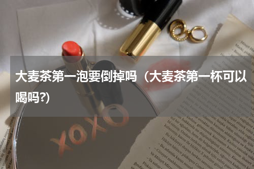 大麦茶第一泡要倒掉吗（大麦茶第一杯可以喝吗?）