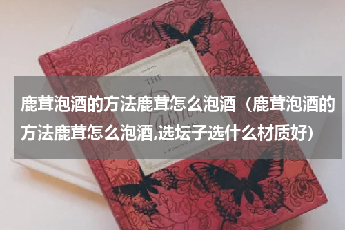 鹿茸泡酒的方法鹿茸怎么泡酒（鹿茸泡酒的方法鹿茸怎么泡酒,选坛子选什么材质好）