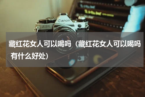 藏红花女人可以喝吗（藏红花女人可以喝吗 有什么好处）