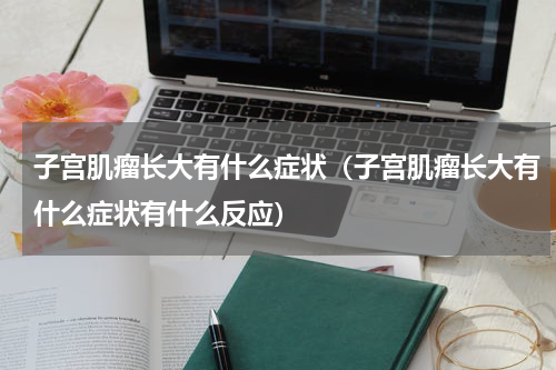 子宫肌瘤长大有什么症状（子宫肌瘤长大有什么症状有什么反应）