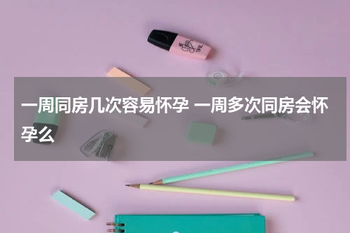 一周同房几次容易怀孕 一周多次同房会怀孕么