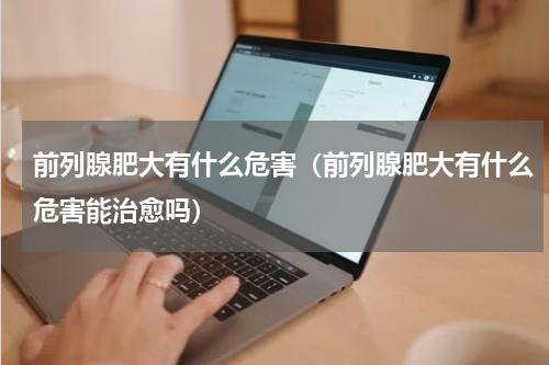 前列腺肥大有什么危害（前列腺肥大有什么危害能治愈吗）