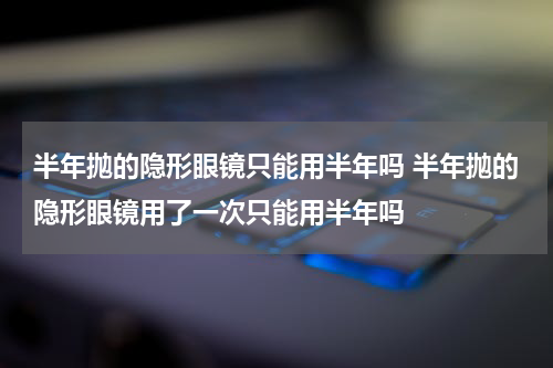 半年抛的隐形眼镜只能用半年吗 半年抛的隐形眼镜用了一次只能用半年吗