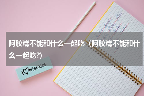 阿胶糕不能和什么一起吃（阿胶糕不能和什么一起吃?）