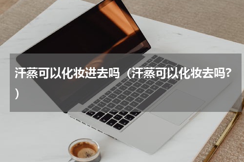 汗蒸可以化妆进去吗（汗蒸可以化妆去吗?）
