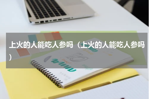 上火的人能吃人参吗（上火的人能吃人参吗）
