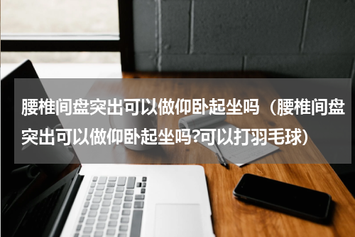 腰椎间盘突出可以做仰卧起坐吗（腰椎间盘突出可以做仰卧起坐吗?可以打羽毛球）