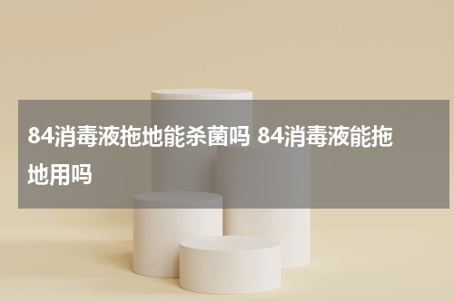84消毒液拖地能杀菌吗 84消毒液能拖地用吗