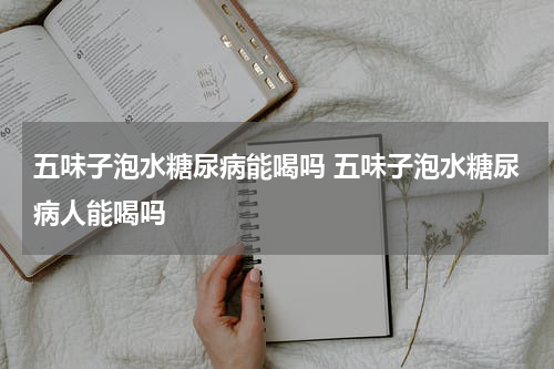 五味子泡水糖尿病能喝吗 五味子泡水糖尿病人能喝吗