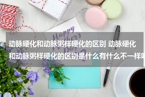 动脉硬化和动脉粥样硬化的区别 动脉硬化和动脉粥样硬化的区别是什么有什么不一样吗