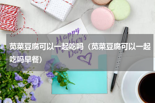 苋菜豆腐可以一起吃吗（苋菜豆腐可以一起吃吗早餐）