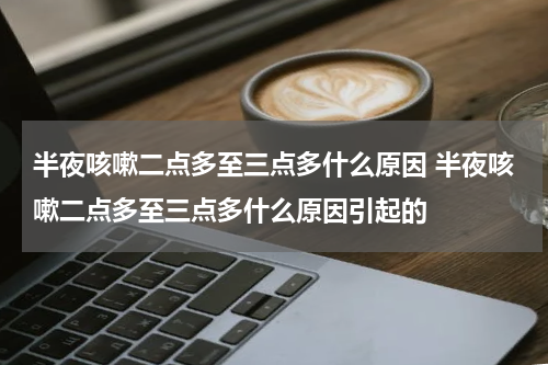 半夜咳嗽二点多至三点多什么原因 半夜咳嗽二点多至三点多什么原因引起的
