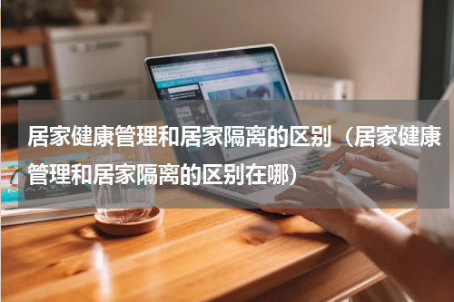 居家健康管理和居家隔离的区别（居家健康管理和居家隔离的区别在哪）