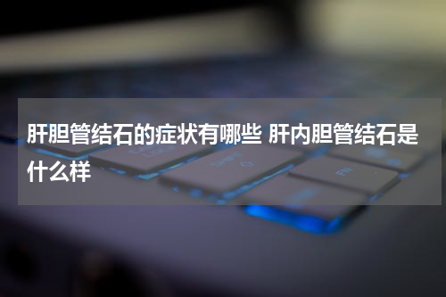 肝胆管结石的症状有哪些 肝内胆管结石是什么样