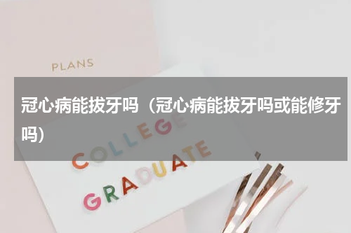 冠心病能拔牙吗（冠心病能拔牙吗或能修牙吗）