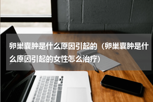 卵巢囊肿是什么原因引起的（卵巢囊肿是什么原因引起的女性怎么治疗）