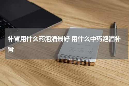 补肾用什么药泡酒最好 用什么中药泡酒补肾