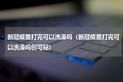 新冠疫苗打完可以洗澡吗（新冠疫苗打完可以洗澡吗创可贴）