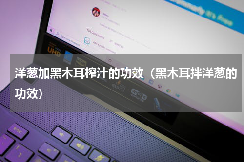 洋葱加黑木耳榨汁的功效（黑木耳拌洋葱的功效）