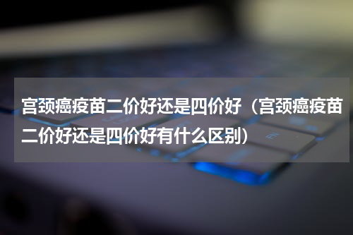 宫颈癌疫苗二价好还是四价好（宫颈癌疫苗二价好还是四价好有什么区别）