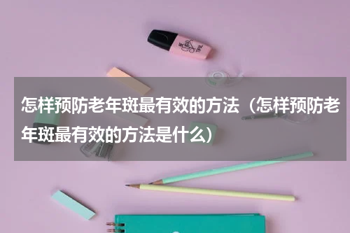 怎样预防老年斑最有效的方法（怎样预防老年斑最有效的方法是什么）