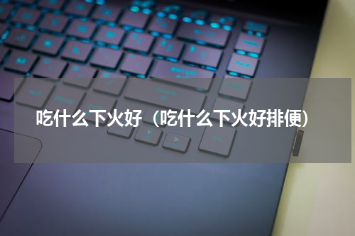 吃什么下火好（吃什么下火好排便）