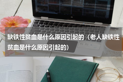 缺铁性贫血是什么原因引起的（老人缺铁性贫血是什么原因引起的）