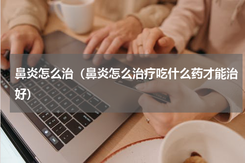 鼻炎怎么治（鼻炎怎么治疗吃什么药才能治好）