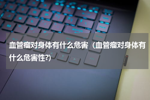 血管瘤对身体有什么危害（血管瘤对身体有什么危害性?）