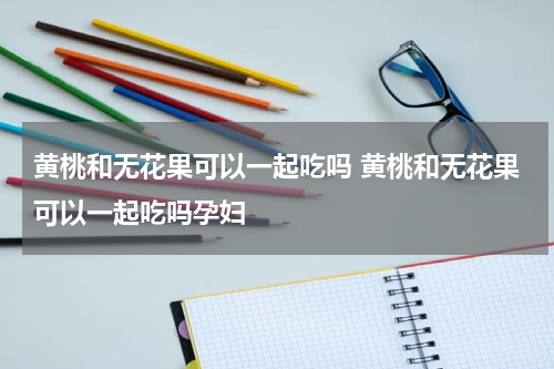 黄桃和无花果可以一起吃吗 黄桃和无花果可以一起吃吗孕妇