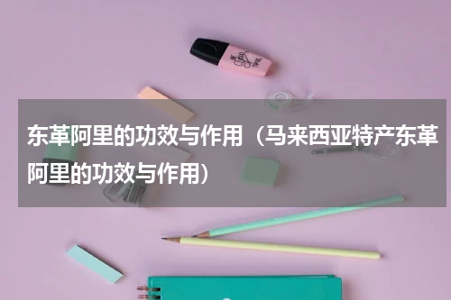 东革阿里的功效与作用（马来西亚特产东革阿里的功效与作用）