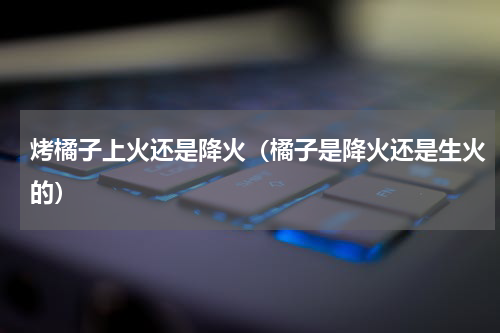 烤橘子上火还是降火（橘子是降火还是生火的）