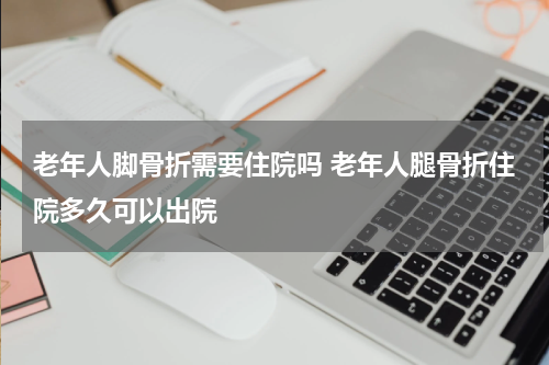 老年人脚骨折需要住院吗 老年人腿骨折住院多久可以出院