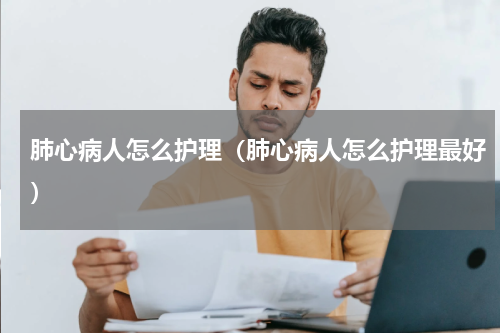 肺心病人怎么护理（肺心病人怎么护理最好）