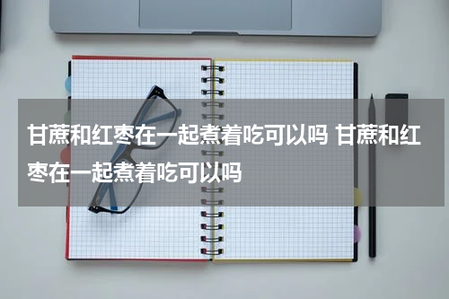 甘蔗和红枣在一起煮着吃可以吗 甘蔗和红枣在一起煮着吃可以吗